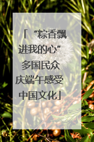 “粽香飘进我的心” 多国民众庆端午感受中国文化