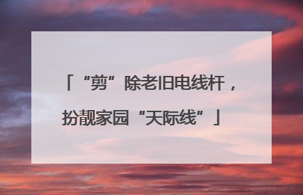 “剪”除老旧电线杆，扮靓家园“天际线”