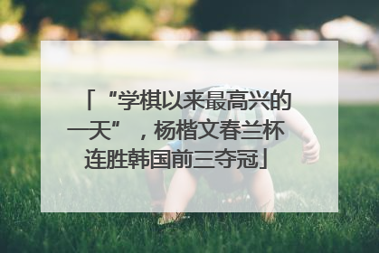 “学棋以来最高兴的一天”，杨楷文春兰杯连胜韩国前三夺冠