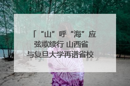 “山”呼“海”应 弦歌续行 山西省与复旦大学再谱省校合作新篇章
