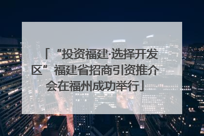 “投资福建·选择开发区”福建省招商引资推介会在福州成功举行