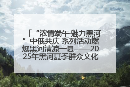 “浓情端午·魅力黑河”中俄共庆 系列活动燃爆黑河清凉一夏——2025年黑河夏季群众文化活动启幕 多元文化赋能边境文旅新高地