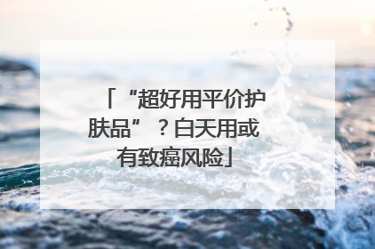 “超好用平价护肤品”？白天用或有致癌风险