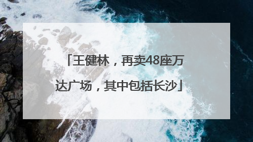 王健林，再卖48座万达广场，其中包括长沙