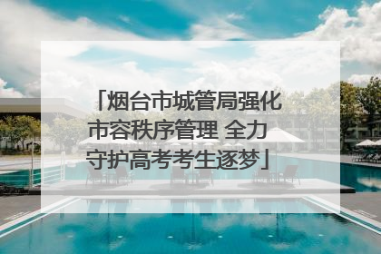 烟台市城管局强化市容秩序管理 全力守护高考考生逐梦