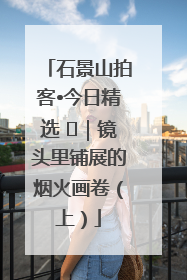 石景山拍客•今日精选 ㉓｜镜头里铺展的烟火画卷（上）