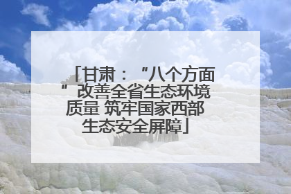 甘肃：“八个方面”改善全省生态环境质量 筑牢国家西部生态安全屏障