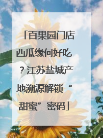 百果园门店西瓜缘何好吃？江苏盐城产地溯源解锁“甜蜜”密码