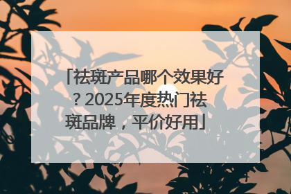 祛斑产品哪个效果好？2025年度热门祛斑品牌，平价好用