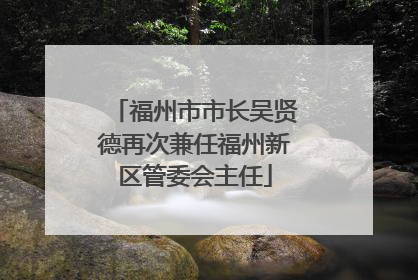 福州市市长吴贤德再次兼任福州新区管委会主任