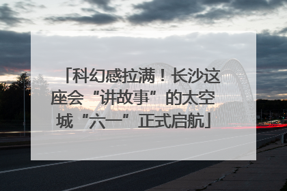 科幻感拉满！长沙这座会“讲故事”的太空城“六一”正式启航