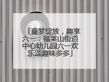 童梦绽放，趣享六一：福莱山街道中心幼儿园六一欢乐颂趣味多多