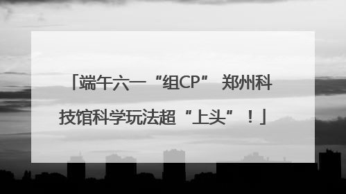 端午六一“组CP” 郑州科技馆科学玩法超“上头”！