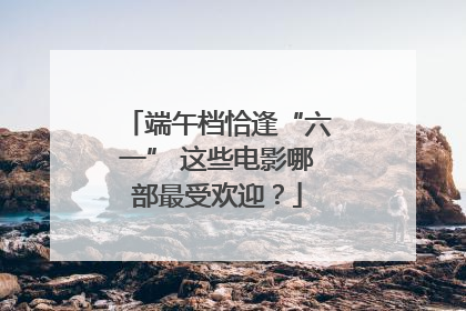 端午档恰逢“六一” 这些电影哪部最受欢迎？