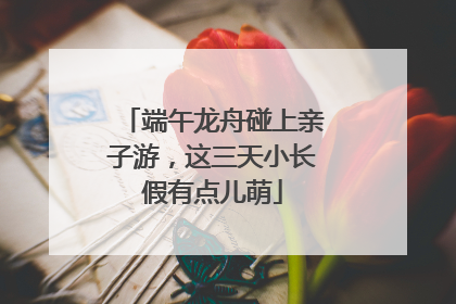 端午龙舟碰上亲子游，这三天小长假有点儿萌