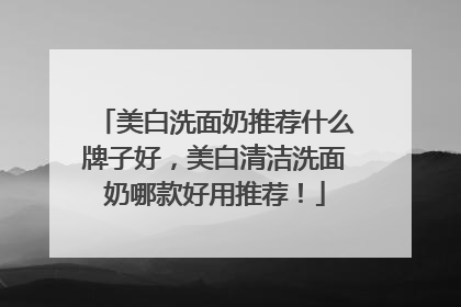 美白洗面奶推荐什么牌子好，美白清洁洗面奶哪款好用推荐！