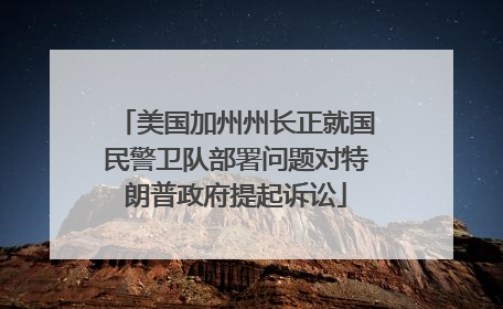美国加州州长正就国民警卫队部署问题对特朗普政府提起诉讼