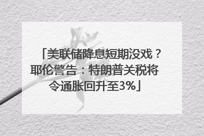 美联储降息短期没戏？耶伦警告：特朗普关税将令通胀回升至3%