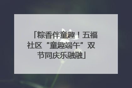 粽香伴童趣！五福社区“童趣端午”双节同庆乐融融