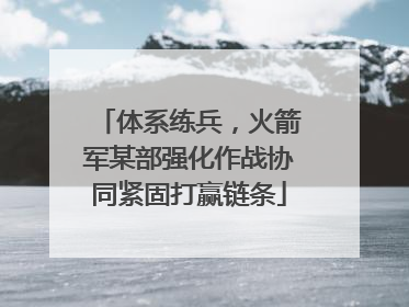 体系练兵，火箭军某部强化作战协同紧固打赢链条