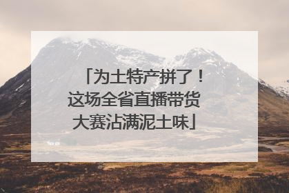 为土特产拼了！这场全省直播带货大赛沾满泥土味