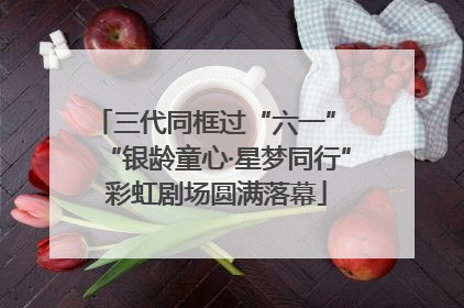 三代同框过“六一” “银龄童心·星梦同行”彩虹剧场圆满落幕