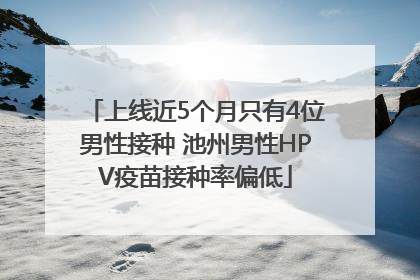 上线近5个月只有4位男性接种 池州男性HPV疫苗接种率偏低