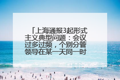 上海通报3起形式主义典型问题：会议过多过频，个别分管领导在某一天同一时段需参加3个会议