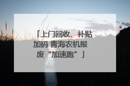 上门回收、补贴加码 青海农机报废“加速跑”