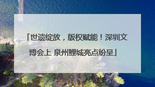 世遗绽放，版权赋能！深圳文博会上 泉州鲤城亮点纷呈