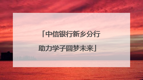 中信银行新乡分行助力学子圆梦未来