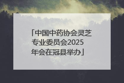 中国中药协会灵芝专业委员会2025年会在冠县举办