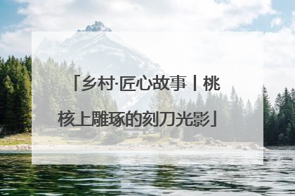 乡村·匠心故事丨桃核上雕琢的刻刀光影