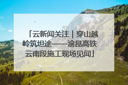 云新闻关注｜穿山越岭筑坦途——渝昆高铁云南段施工现场见闻