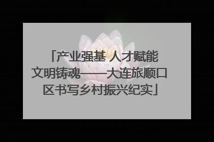 产业强基 人才赋能 文明铸魂——大连旅顺口区书写乡村振兴纪实