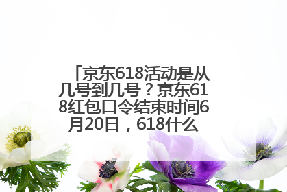 京东618活动是从几号到几号？京东618红包口令结束时间6月20日，618什么时候买最便宜
