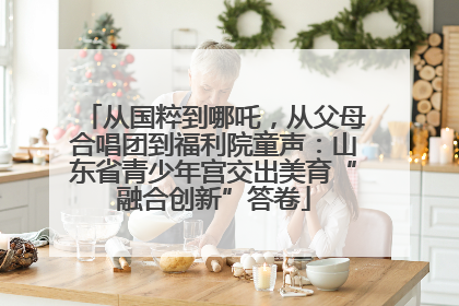 从国粹到哪吒，从父母合唱团到福利院童声：山东省青少年宫交出美育“融合创新”答卷