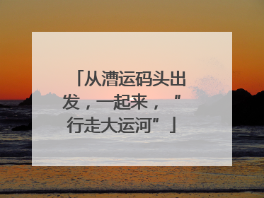 从漕运码头出发，一起来，“行走大运河”