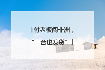 付老板闯非洲，“一台也发货”