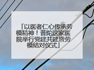 以医者仁心传承劳模精神！普陀这家医院举行党建共建暨劳模结对仪式