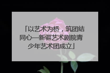 以艺术为桥，筑团结同心—新疆艺术剧院青少年艺术团成立