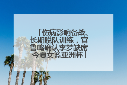 伤病影响备战、长期脱队训练，宫鲁鸣确认李梦缺席今夏女篮亚洲杯