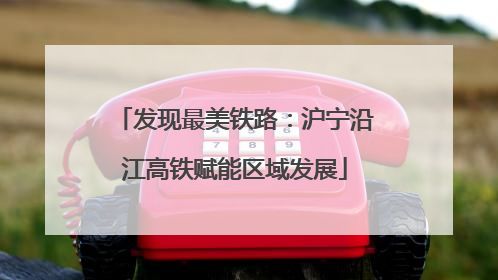 发现最美铁路：沪宁沿江高铁赋能区域发展