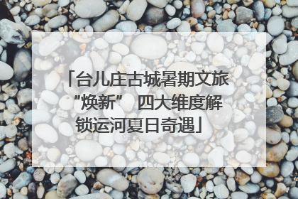 台儿庄古城暑期文旅“焕新” 四大维度解锁运河夏日奇遇