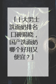 十大男士洗面奶排名口碑揭晓，国产洗面奶哪个好用又便宜？