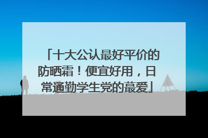 十大公认最好平价的防晒霜！便宜好用，日常通勤学生党的蕞爱