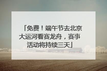 免费！端午节去北京大运河看赛龙舟，赛事活动将持续三天
