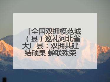 全国双拥模范城（县）巡礼河北省大厂县：双拥共建结硕果 蝉联殊荣谱新篇