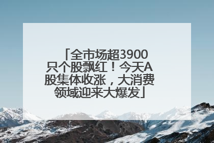 全市场超3900只个股飘红！今天A股集体收涨，大消费领域迎来大爆发
