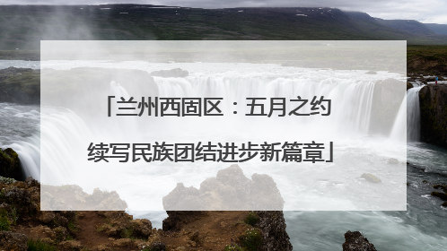 兰州西固区：五月之约 续写民族团结进步新篇章